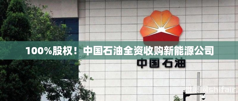 100%股权！中国石油全资收购新能源公司