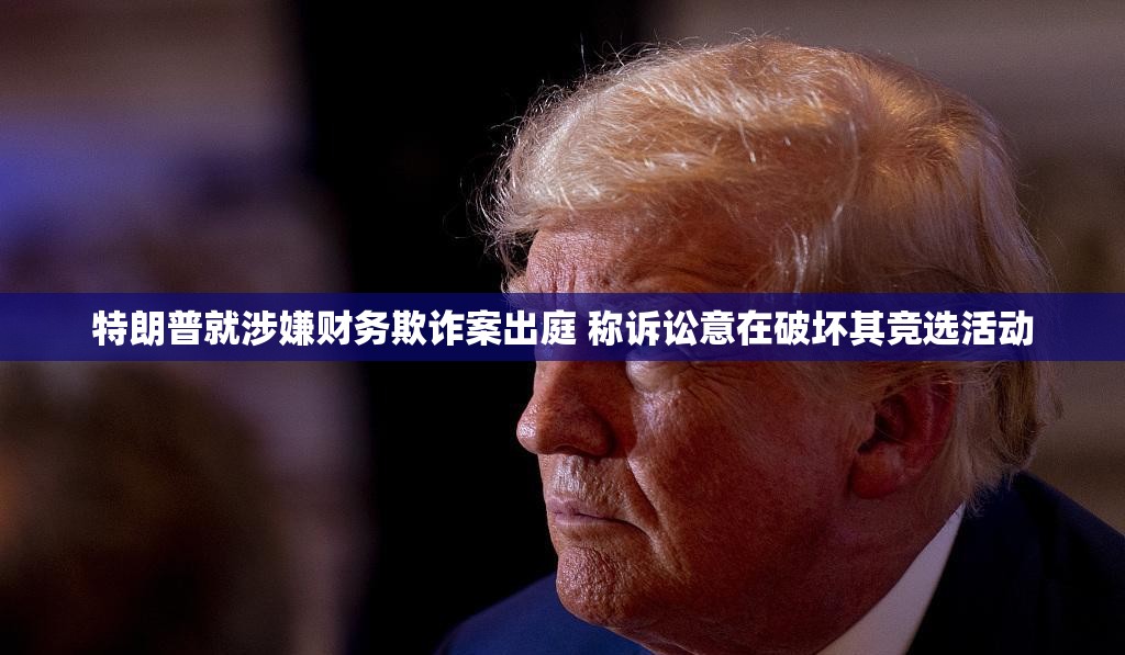 特朗普就涉嫌财务欺诈案出庭 称诉讼意在破坏其竞选活动