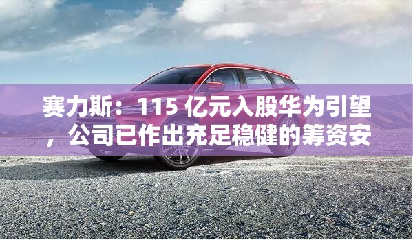赛力斯：115 亿元入股华为引望，公司已作出充足稳健的筹资安排、自筹资金来源充足