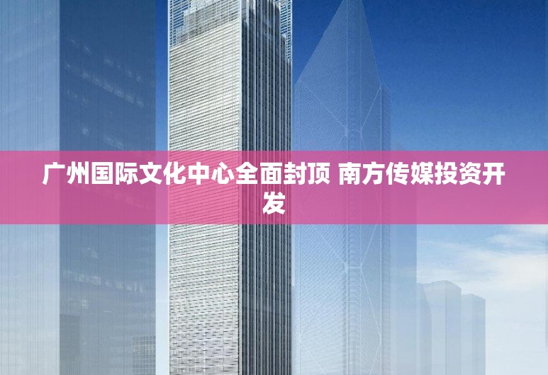 广州国际文化中心全面封顶 南方传媒投资开发