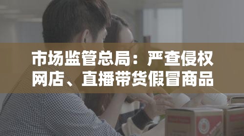 市场监管总局：严查侵权网店、直播带货假冒商品，淘宝拼多多等81家平台签署自律公约