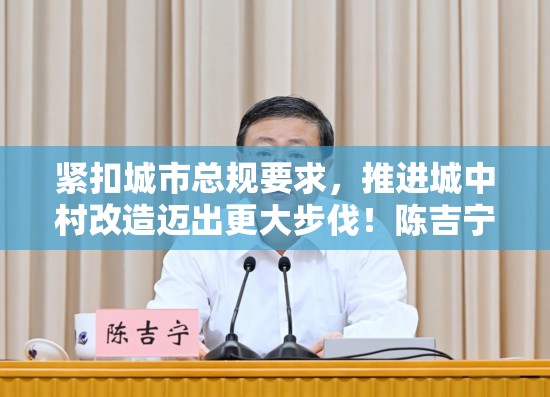 紧扣城市总规要求，推进城中村改造迈出更大步伐！陈吉宁龚正在城中村改造工作推进会上作部署