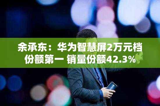 余承东：华为智慧屏2万元档份额第一 销量份额42.3%