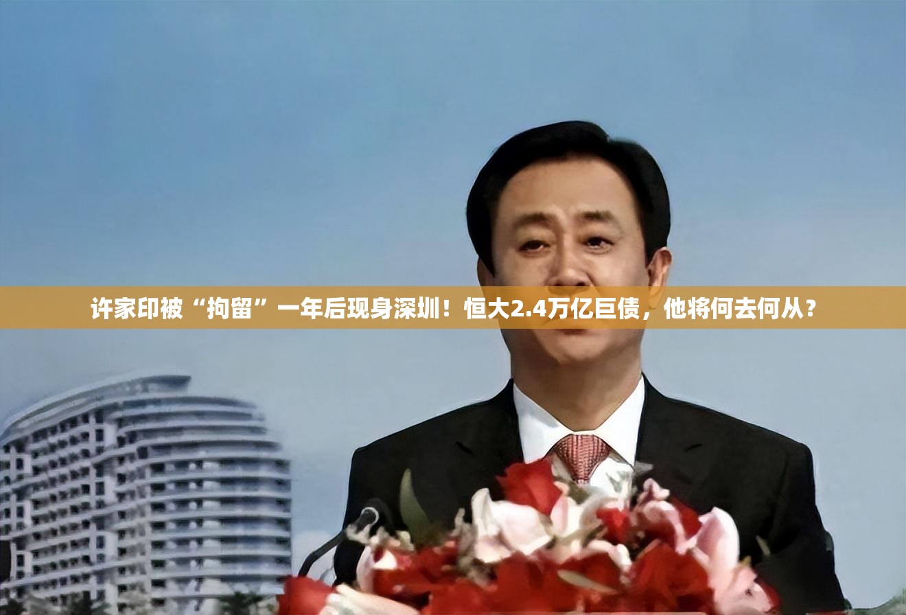 许家印被“拘留”一年后现身深圳！恒大2.4万亿巨债，他将何去何从？