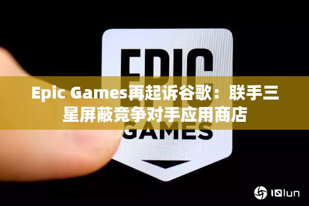 Epic Games再起诉谷歌：联手三星屏蔽竞争对手应用商店