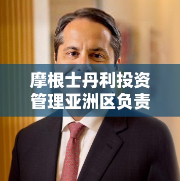 摩根士丹利投资管理亚洲区负责人Mike LEVIN：资产管理和财富管理的重要性正在日益增加