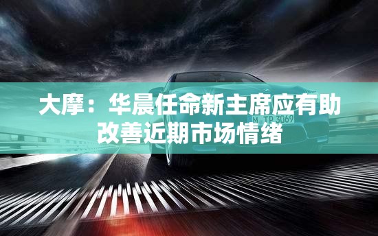 大摩：华晨任命新主席应有助改善近期市场情绪
