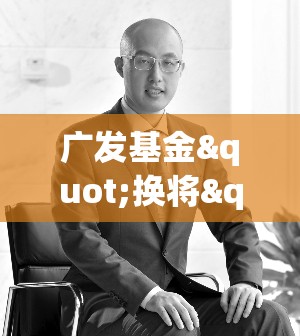 广发基金"换将"大戏上演！明星基金经理邱璟旻黯然离场，业绩惨不忍睹！新任掌舵人能否力挽狂澜？