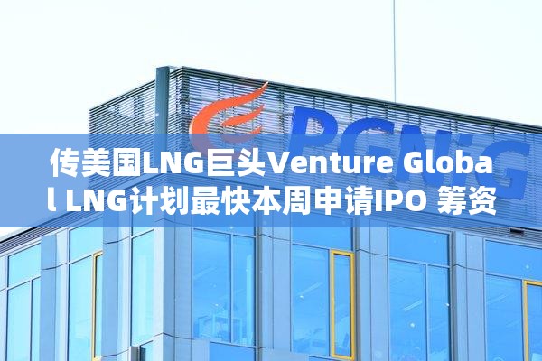 传美国LNG巨头Venture Global LNG计划最快本周申请IPO 筹资逾30亿美元