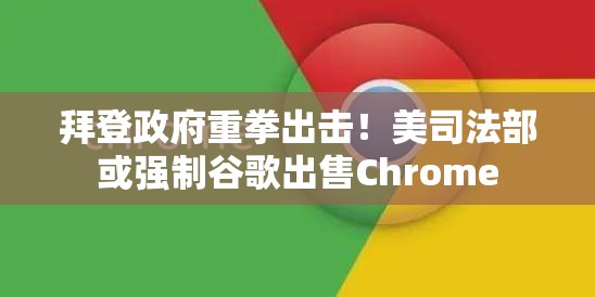 拜登政府重拳出击！美司法部或强制谷歌出售Chrome
