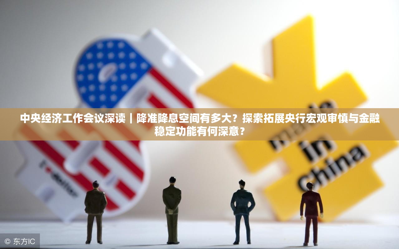 中央经济工作会议深读｜降准降息空间有多大？探索拓展央行宏观审慎与金融稳定功能有何深意？