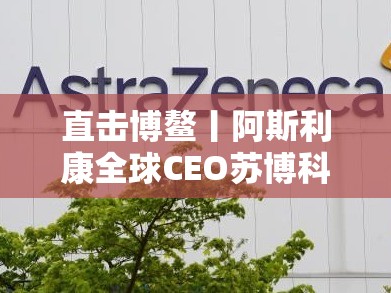 直击博鳌丨阿斯利康全球CEO苏博科：全球4亿人被呼吸道感染，1亿人在中国