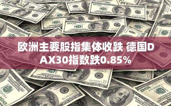 欧洲主要股指集体收跌 德国DAX30指数跌0.85%