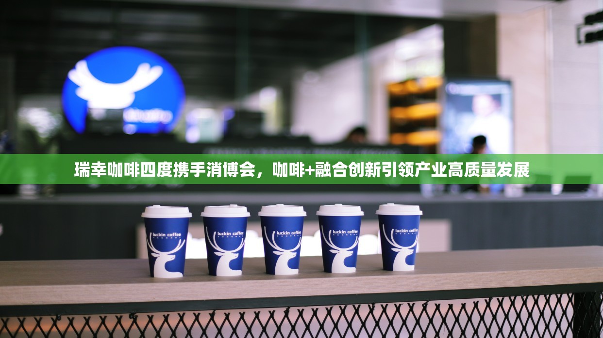 瑞幸咖啡四度携手消博会，咖啡+融合创新引领产业高质量发展