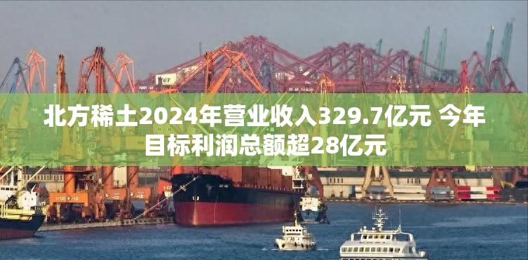 北方稀土2024年营业收入329.7亿元 今年目标利润总额超28亿元