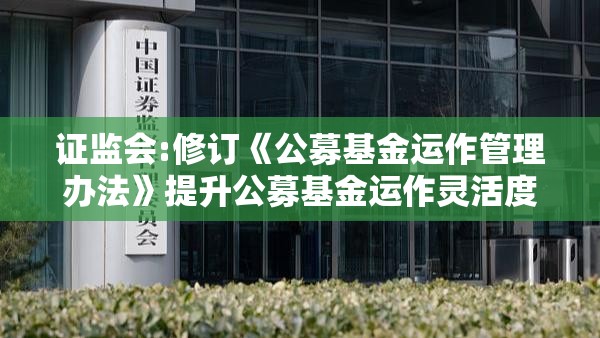 证监会:修订《公募基金运作管理办法》提升公募基金运作灵活度