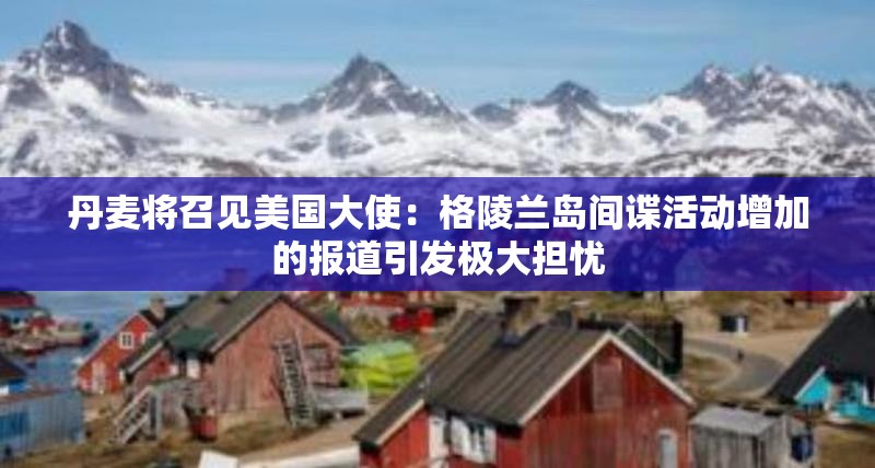 丹麦将召见美国大使：格陵兰岛间谍活动增加的报道引发极大担忧
