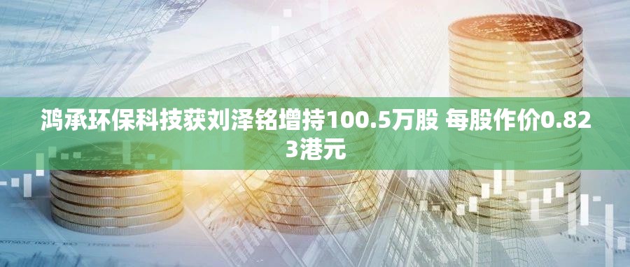 鸿承环保科技获刘泽铭增持100.5万股 每股作价0.823港元