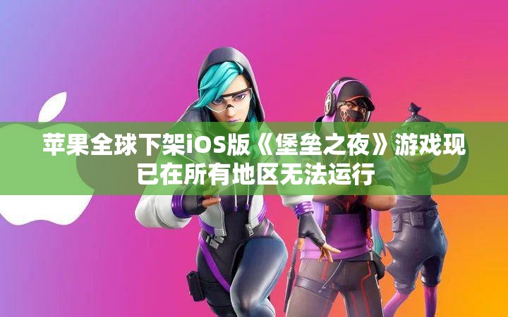 苹果全球下架iOS版《堡垒之夜》游戏现已在所有地区无法运行