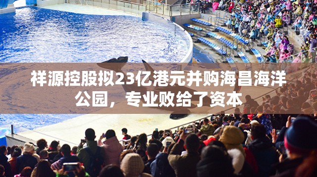 祥源控股拟23亿港元并购海昌海洋公园，专业败给了资本